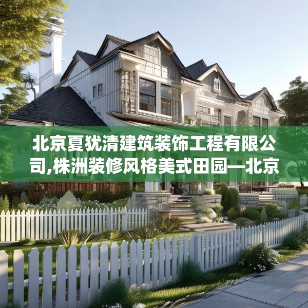 北京夏犹清建筑装饰工程有限公司,株洲装修风格美式田园—北京夏犹清建筑装饰工程有限公司257.a133b134c137fgy.144fds