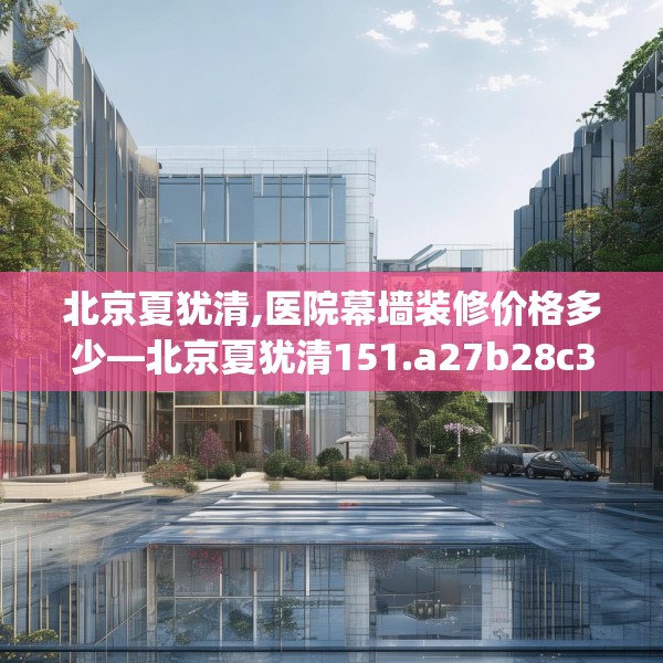 北京夏犹清,医院幕墙装修价格多少—北京夏犹清151.a27b28c31fgy.38fdsfds