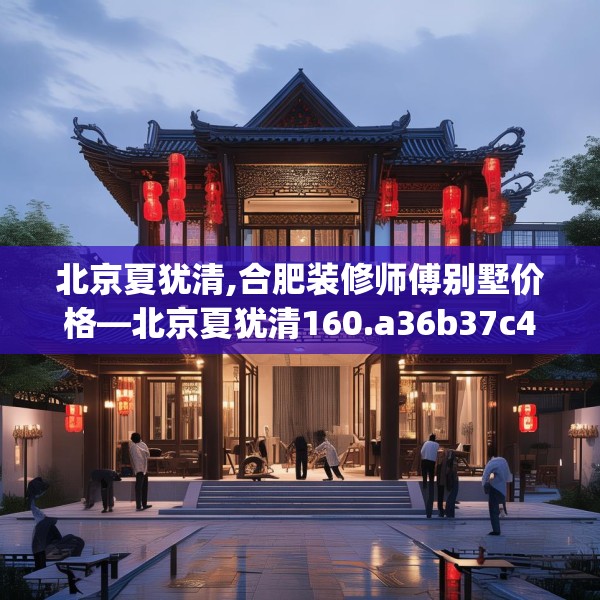 北京夏犹清,合肥装修师傅别墅价格—北京夏犹清160.a36b37c40fgy.47dewqe