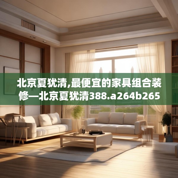 北京夏犹清,最便宜的家具组合装修—北京夏犹清388.a264b265c268fgy.275sdA