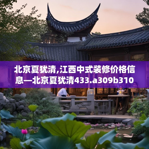 北京夏犹清,江西中式装修价格信息—北京夏犹清433.a309b310c313fgy.320jhhj