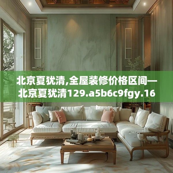 北京夏犹清,全屋装修价格区间—北京夏犹清129.a5b6c9fgy.16uyk