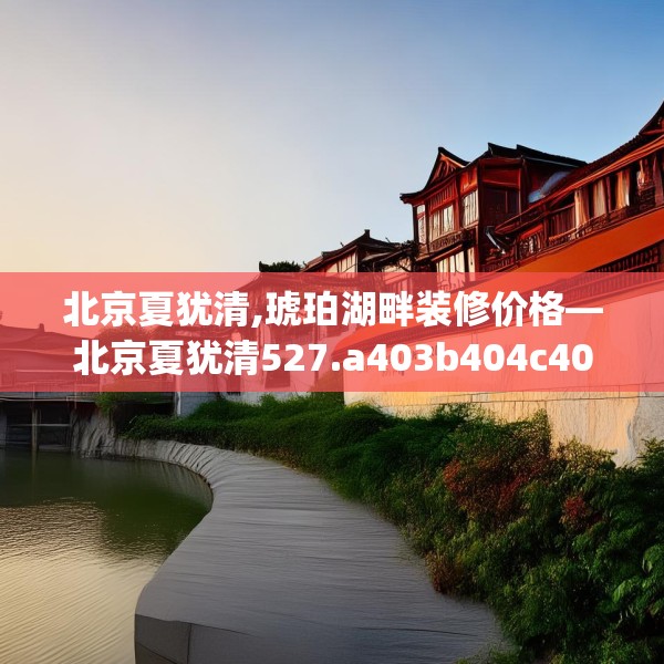 北京夏犹清,琥珀湖畔装修价格—北京夏犹清527.a403b404c407fgy.414fds