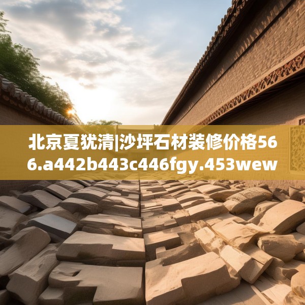 北京夏犹清|沙坪石材装修价格566.a442b443c446fgy.453wew