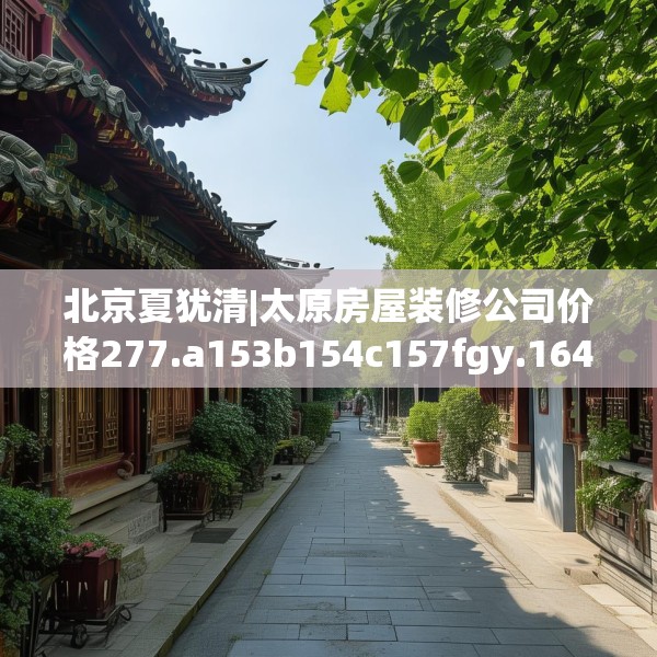 北京夏犹清|太原房屋装修公司价格277.a153b154c157fgy.164fdsfds