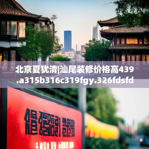 北京夏犹清|汕尾装修价格高439.a315b316c319fgy.326fdsfds