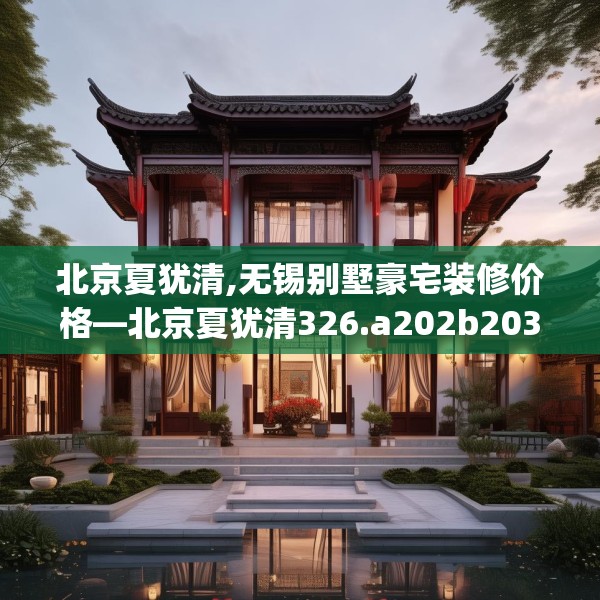 北京夏犹清,无锡别墅豪宅装修价格—北京夏犹清326.a202b203c206fgy.21376673
