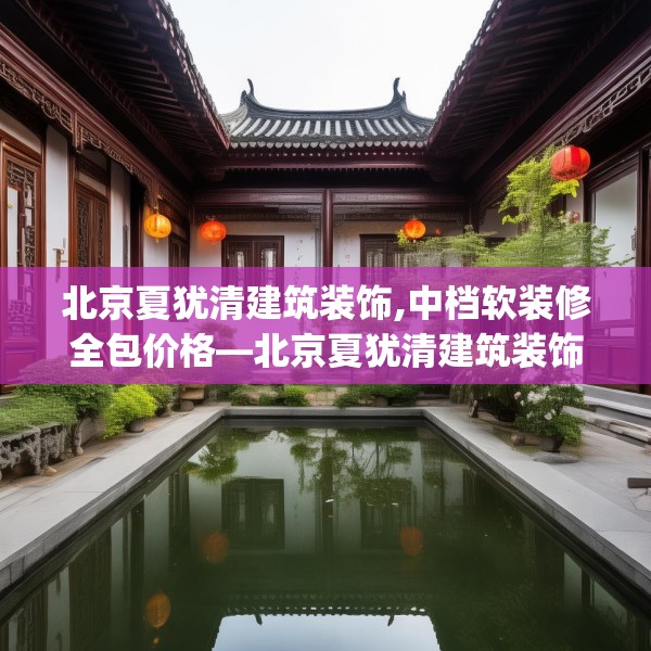 北京夏犹清建筑装饰,中档软装修全包价格—北京夏犹清建筑装饰181.a57b58c61fgy.68jhhj