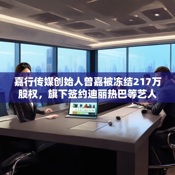 嘉行传媒创始人曾嘉被冻结217万股权，旗下签约迪丽热巴等艺人