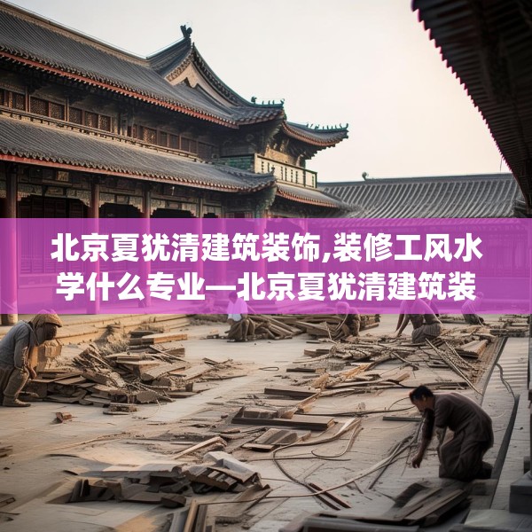 北京夏犹清建筑装饰,装修工风水学什么专业—北京夏犹清建筑装饰311.a187b188c191fgy.198fds
