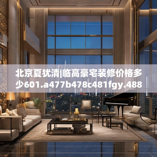 北京夏犹清|临高豪宅装修价格多少601.a477b478c481fgy.488fdsfds