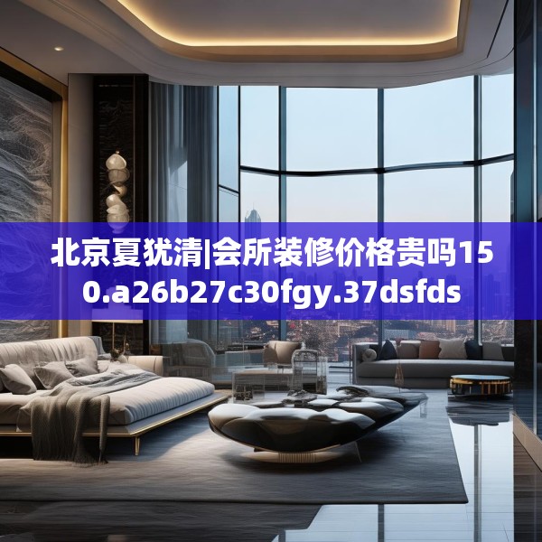 北京夏犹清|会所装修价格贵吗150.a26b27c30fgy.37dsfds