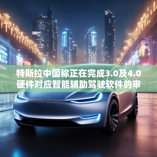 特斯拉中国称正在完成3.0及4.0硬件对应智能辅助驾驶软件的审批工作