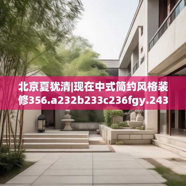 北京夏犹清|现在中式简约风格装修356.a232b233c236fgy.243xczxv