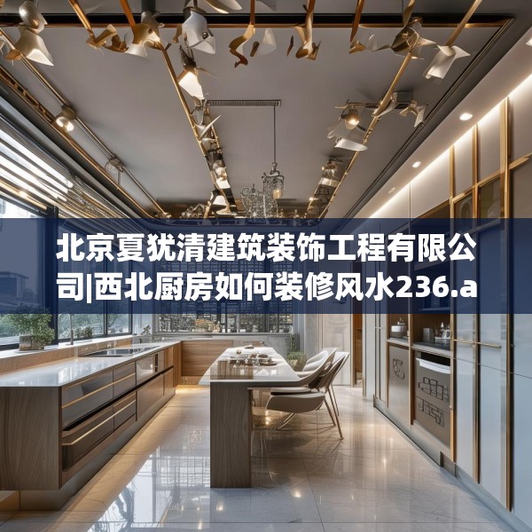 北京夏犹清建筑装饰工程有限公司|西北厨房如何装修风水236.a112b113c116fgy.12376678