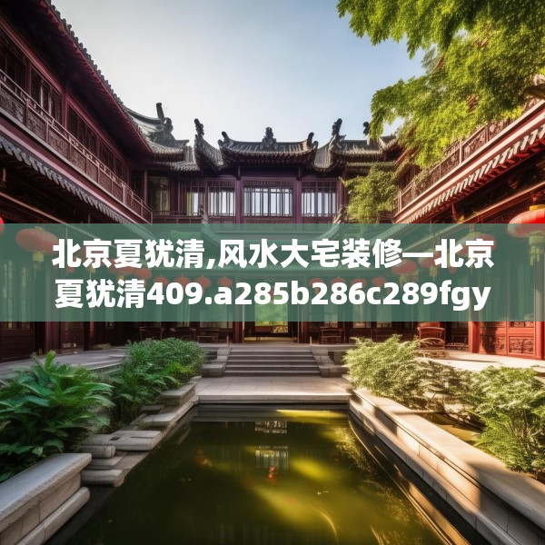 北京夏犹清,风水大宅装修—北京夏犹清409.a285b286c289fgy.296poiy
