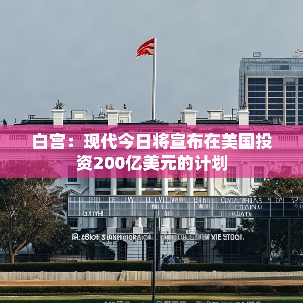白宫：现代今日将宣布在美国投资200亿美元的计划
