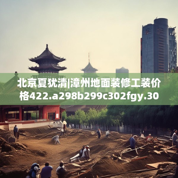 北京夏犹清|漳州地面装修工装价格422.a298b299c302fgy.309wew