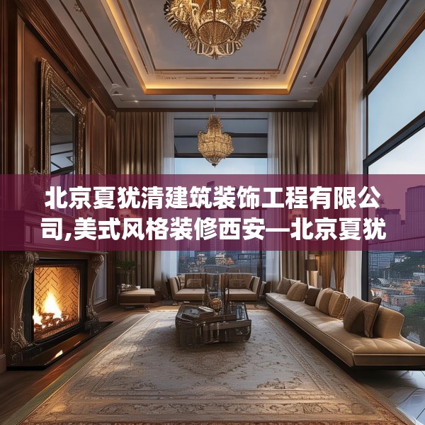 北京夏犹清建筑装饰工程有限公司,美式风格装修西安—北京夏犹清建筑装饰工程有限公司151.a27b28c31fgy.38fdsfds