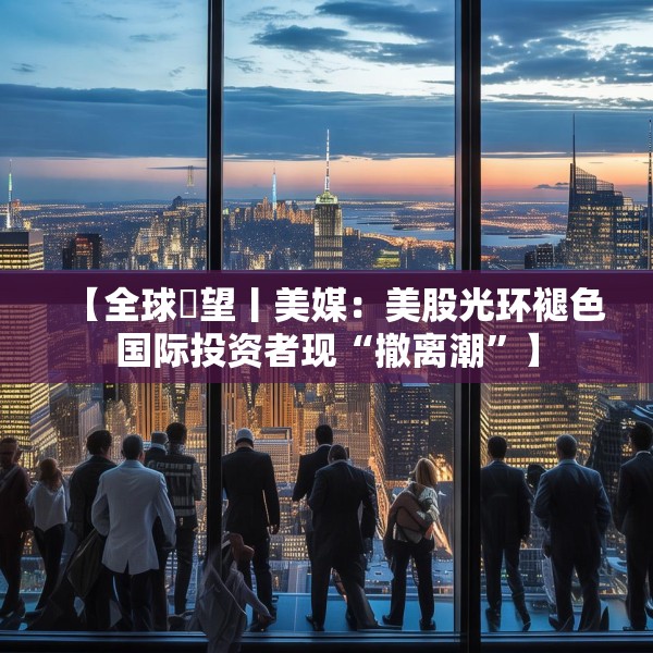 【全球瞭望丨美媒：美股光环褪色国际投资者现“撤离潮”】