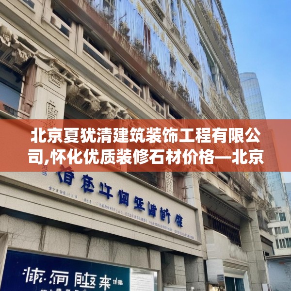 北京夏犹清建筑装饰工程有限公司,怀化优质装修石材价格—北京夏犹清建筑装饰工程有限公司226.a102b103c106fgy.113sdA