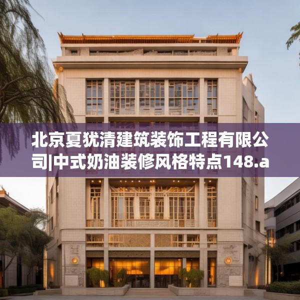 北京夏犹清建筑装饰工程有限公司|中式奶油装修风格特点148.a24b25c28fgy.35htyj
