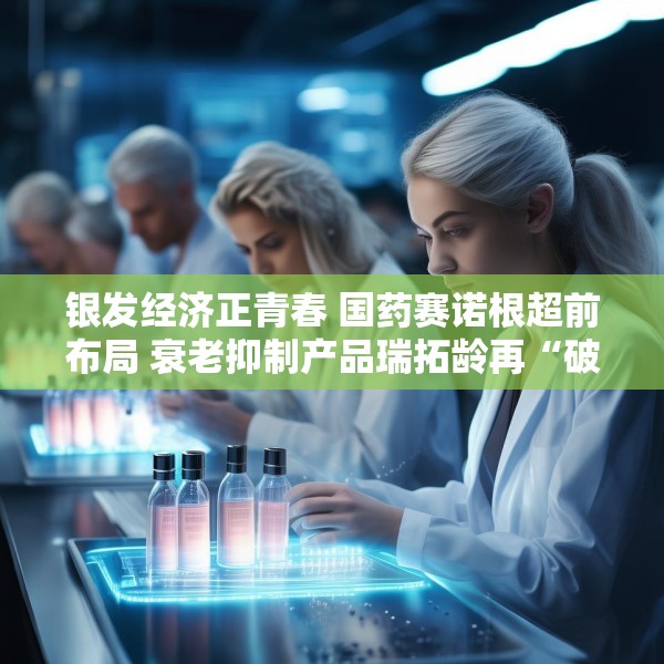银发经济正青春 国药赛诺根超前布局 衰老抑制产品瑞拓龄再“破圈”