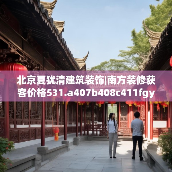 北京夏犹清建筑装饰|南方装修获客价格531.a407b408c411fgy.418fghfd