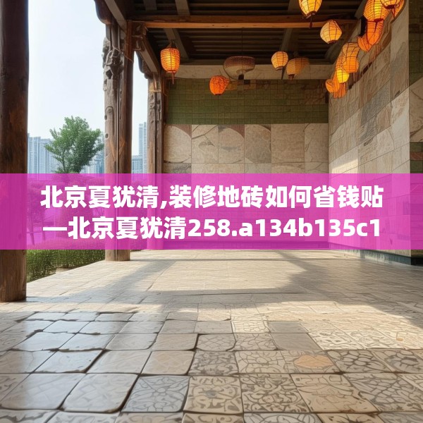 北京夏犹清,装修地砖如何省钱贴—北京夏犹清258.a134b135c138fgy.145dsfds
