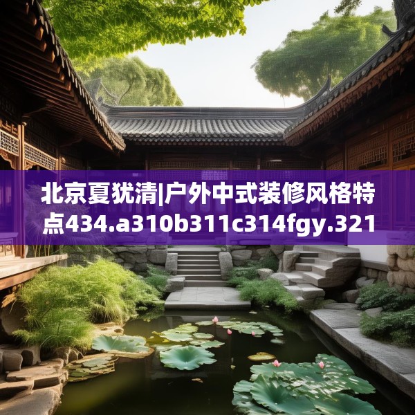 北京夏犹清|户外中式装修风格特点434.a310b311c314fgy.32176667