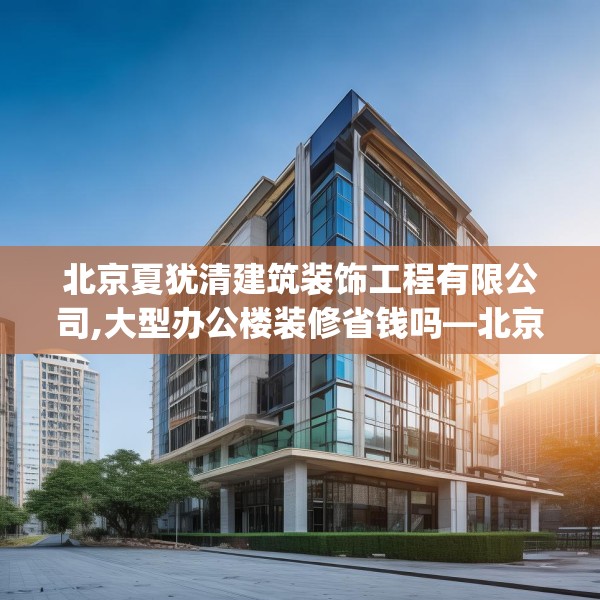 北京夏犹清建筑装饰工程有限公司,大型办公楼装修省钱吗—北京夏犹清建筑装饰工程有限公司306.a182b183c186fgy.193nbn
