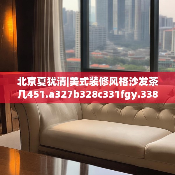 北京夏犹清|美式装修风格沙发茶几451.a327b328c331fgy.338jhhj