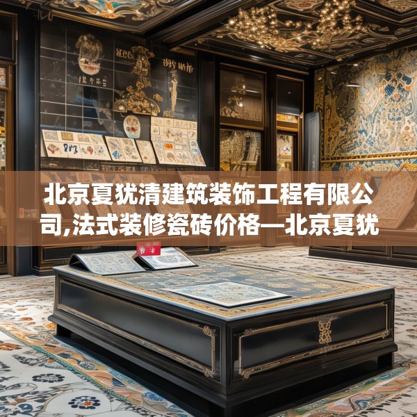 北京夏犹清建筑装饰工程有限公司,法式装修瓷砖价格—北京夏犹清建筑装饰工程有限公司176.a52b53c56fgy.63xczxv