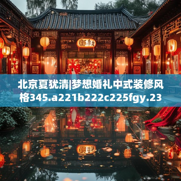 北京夏犹清|梦想婚礼中式装修风格345.a221b222c225fgy.232uyk