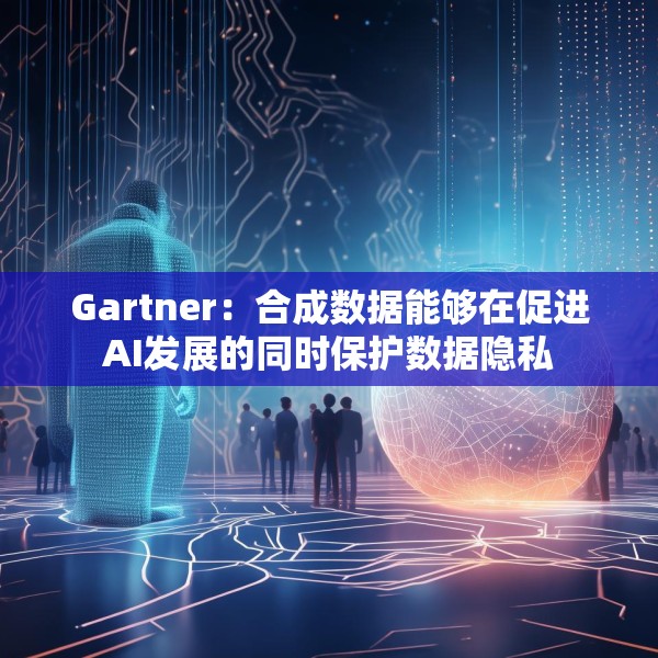 Gartner：合成数据能够在促进AI发展的同时保护数据隐私