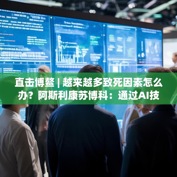 直击博鳌 | 越来越多致死因素怎么办？阿斯利康苏博科：通过AI技术，早诊断早筛查