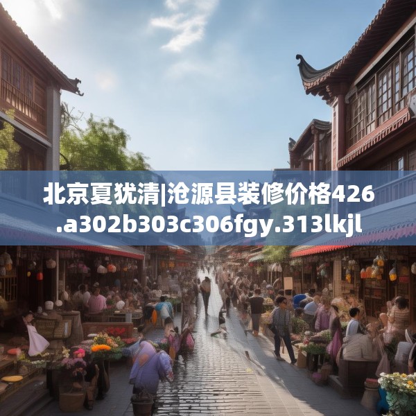 北京夏犹清|沧源县装修价格426.a302b303c306fgy.313lkjl