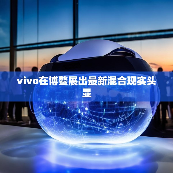 vivo在博鳌展出最新混合现实头显