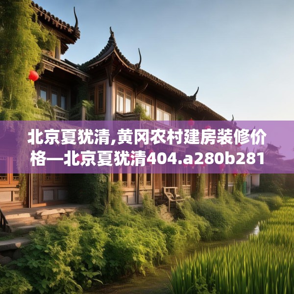 北京夏犹清,黄冈农村建房装修价格—北京夏犹清404.a280b281c284fgy.291wew