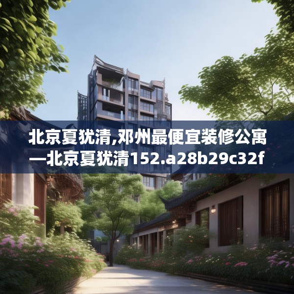 北京夏犹清,邓州最便宜装修公寓—北京夏犹清152.a28b29c32fgy.39wew
