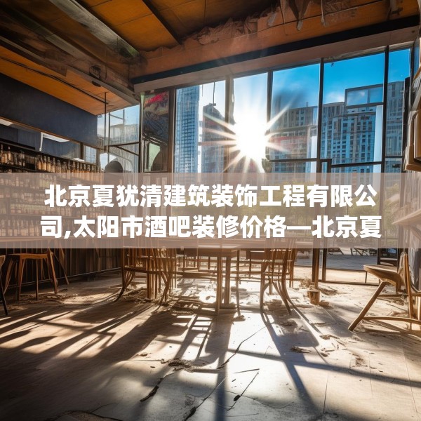 北京夏犹清建筑装饰工程有限公司,太阳市酒吧装修价格—北京夏犹清建筑装饰工程有限公司578.a454b455c458fgy.46576659