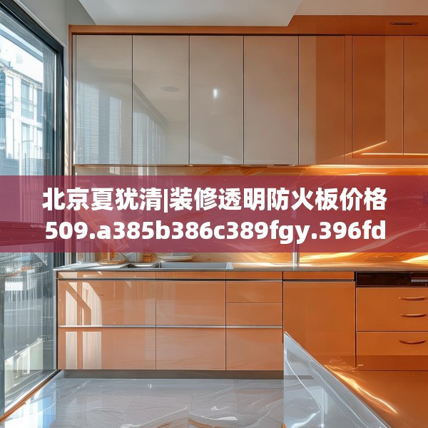 北京夏犹清|装修透明防火板价格509.a385b386c389fgy.396fds