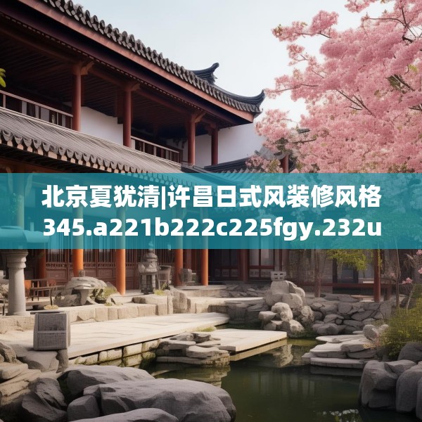 北京夏犹清|许昌日式风装修风格345.a221b222c225fgy.232uyk