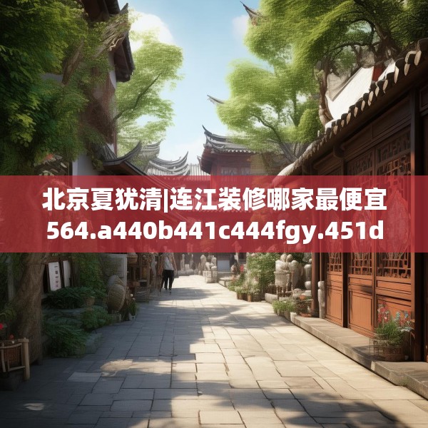 北京夏犹清|连江装修哪家最便宜564.a440b441c444fgy.451dsfds