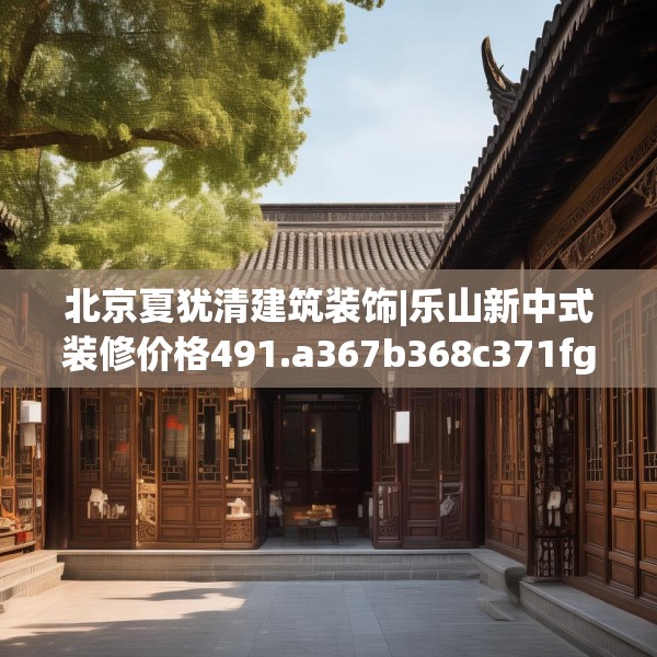 北京夏犹清建筑装饰|乐山新中式装修价格491.a367b368c371fgy.378fds