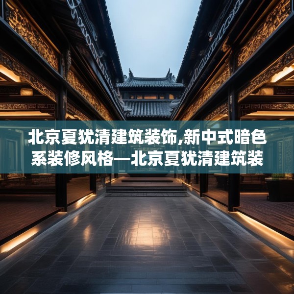 北京夏犹清建筑装饰,新中式暗色系装修风格—北京夏犹清建筑装饰144.a20b21c24fgy.31nbn