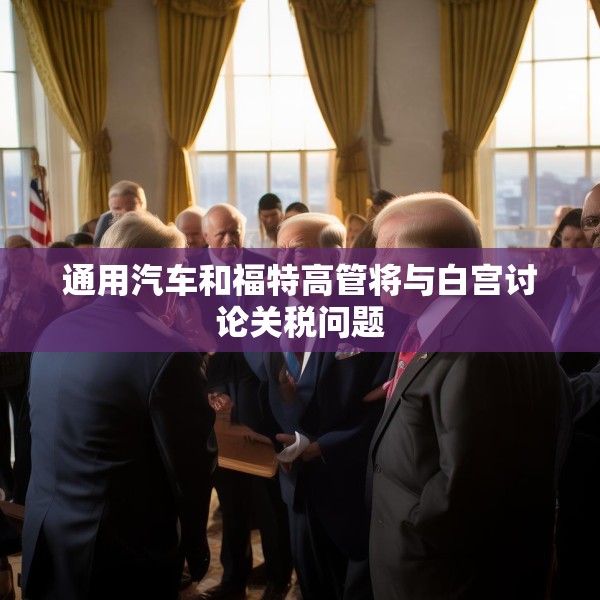 通用汽车和福特高管将与白宫讨论关税问题