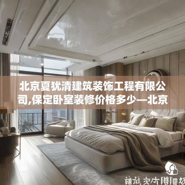 北京夏犹清建筑装饰工程有限公司,保定卧室装修价格多少—北京夏犹清建筑装饰工程有限公司401.a277b278c281fgy.288fds