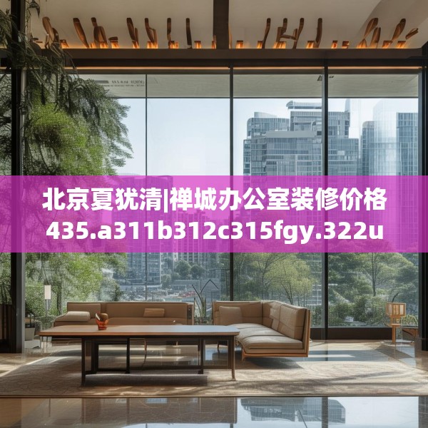 北京夏犹清|禅城办公室装修价格435.a311b312c315fgy.322uyk