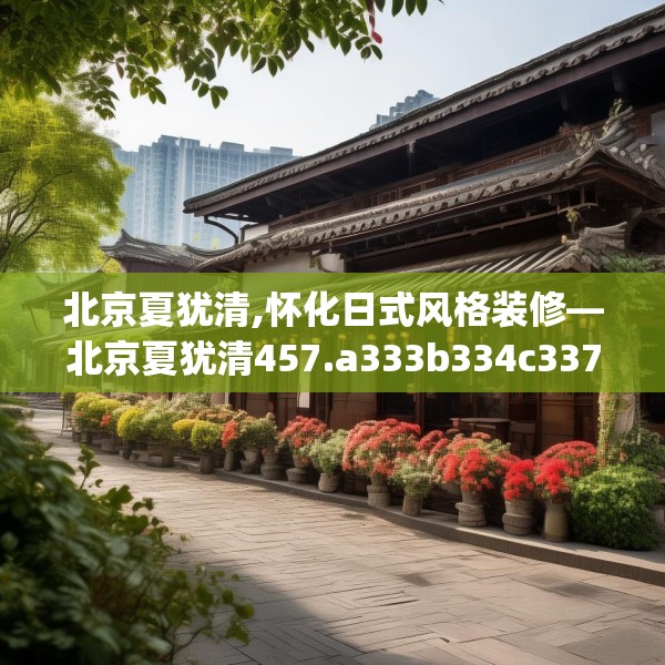 北京夏犹清,怀化日式风格装修—北京夏犹清457.a333b334c337fgy.344fdsfds